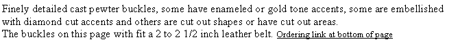 Text Box: Finely detailed cast pewter buckles, some have enameled or gold tone accents, some are embellished with diamond cut accents and others are cut out shapes or have cut out areas. The buckles on this page with fit a 2 to 2 1/2 inch leather belt. Ordering link at bottom of page