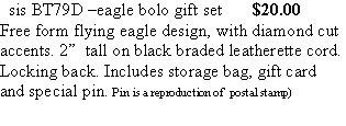 Text Box:   sis BT79D –eagle bolo gift set       $20.00Free form flying eagle design, with diamond cut accents. 2”  tall on black braded leatherette cord. Locking back. Includes storage bag, gift card and special pin. Pin is a reproduction of  postal stamp)