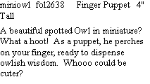 Text Box: miniowl  fol2638     Finger Puppet   4" Tall   A beautiful spotted Owl in miniature?  What a hoot!  As a puppet, he perches on your finger, ready to dispense owlish wisdom.  Whooo could be cuter?  