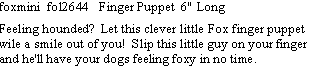 Text Box: foxmini  fol2644   Finger Puppet  6" Long  Feeling hounded?  Let this clever little Fox finger puppet wile a smile out of you!  Slip this little guy on your finger and he'll have your dogs feeling foxy in no time. 