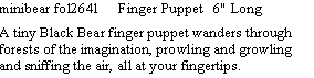 Text Box: minibear fol2641     Finger Puppet   6" Long   A tiny Black Bear finger puppet wanders through forests of the imagination, prowling and growling and sniffing the air, all at your fingertips.  