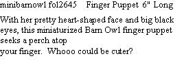 Text Box: minibarnowl fol2645    Finger Puppet  6" Long  With her pretty heart-shaped face and big black eyes, this miniaturized Barn Owl finger puppet seeks a perch atop your finger.  Whooo could be cuter?  