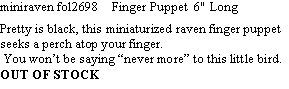 Text Box: miniraven fol2698    Finger Puppet  6" Long  Pretty is black, this miniaturized raven finger puppet seeks a perch atop your finger.  You wont be saying never more to this little bird.OUT OF STOCK