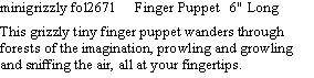 Text Box: minigrizzly fol2671     Finger Puppet   6" Long   This grizzly tiny finger puppet wanders through forests of the imagination, prowling and growling and sniffing the air, all at your fingertips.  