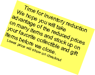 Text Box:   Time for inventory reduction  We hope you will take advantage of the reduced prices on many items and stock up on your favorite collectible and gift items before we close.   Lower price will show on checkout