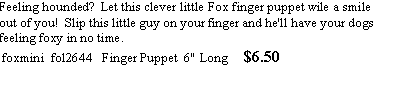 Text Box: Feeling hounded? Let this clever little Fox finger puppet wile a smile out of you! Slip this little guy on your finger and he'll have your dogs feeling foxy in no time.
foxmini fol2644 Finger Puppet 6" Long $6.50