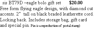 Text Box:   sis BT79D �eagle bolo gift set       $20.00Free form flying eagle design, with diamond cut accents. 2�  tall on black braded leatherette cord. Locking back. Includes storage bag, gift card and special pin. Pin is a reproduction of  postal stamp)
